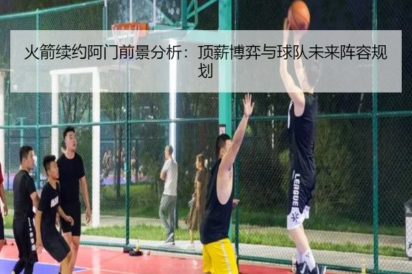 火箭续约阿门前景分析：顶薪博弈与球队未来阵容规划