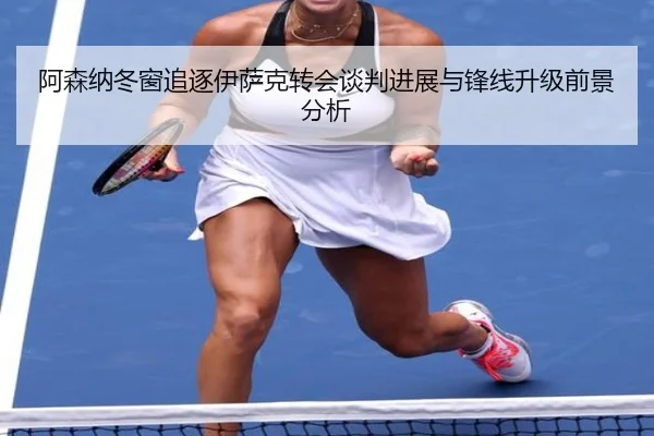阿森纳冬窗追逐伊萨克转会谈判进展与锋线升级前景分析