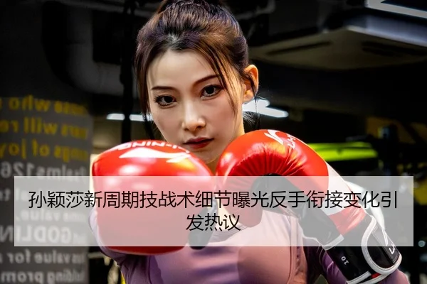 孙颖莎新周期技战术细节曝光反手衔接变化引发热议